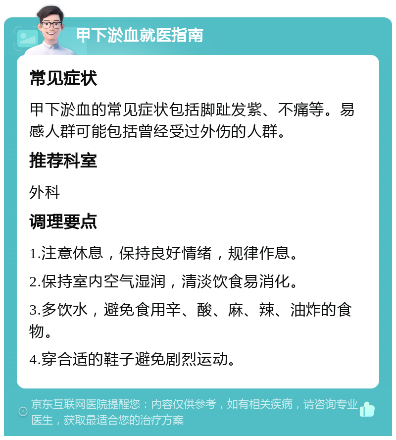 甲下淤血就医指南 常见症状 甲下淤血的常见症状包括脚趾发紫、不痛等。易感人群可能包括曾经受过外伤的人群。 推荐科室 外科 调理要点 1.注意休息，保持良好情绪，规律作息。 2.保持室内空气湿润，清淡饮食易消化。 3.多饮水，避免食用辛、酸、麻、辣、油炸的食物。 4.穿合适的鞋子避免剧烈运动。