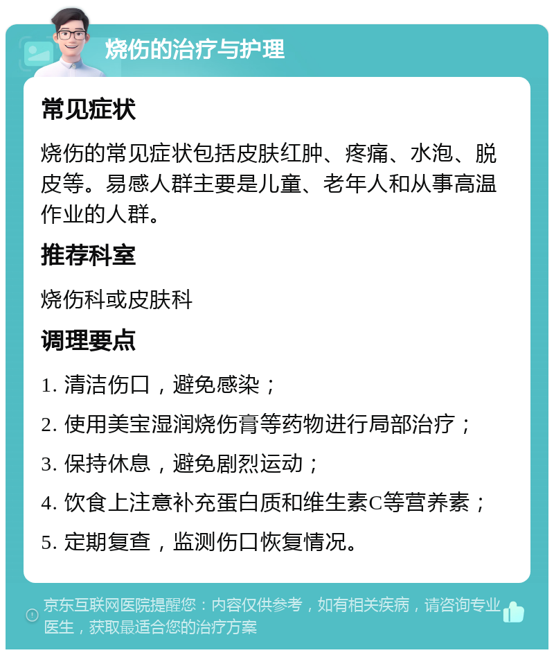 烧伤的治疗与护理 常见症状 烧伤的常见症状包括皮肤红肿、疼痛、水泡、脱皮等。易感人群主要是儿童、老年人和从事高温作业的人群。 推荐科室 烧伤科或皮肤科 调理要点 1. 清洁伤口，避免感染； 2. 使用美宝湿润烧伤膏等药物进行局部治疗； 3. 保持休息，避免剧烈运动； 4. 饮食上注意补充蛋白质和维生素C等营养素； 5. 定期复查，监测伤口恢复情况。