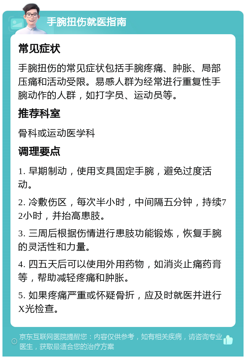 手腕扭伤就医指南 常见症状 手腕扭伤的常见症状包括手腕疼痛、肿胀、局部压痛和活动受限。易感人群为经常进行重复性手腕动作的人群，如打字员、运动员等。 推荐科室 骨科或运动医学科 调理要点 1. 早期制动，使用支具固定手腕，避免过度活动。 2. 冷敷伤区，每次半小时，中间隔五分钟，持续72小时，并抬高患肢。 3. 三周后根据伤情进行患肢功能锻炼，恢复手腕的灵活性和力量。 4. 四五天后可以使用外用药物，如消炎止痛药膏等，帮助减轻疼痛和肿胀。 5. 如果疼痛严重或怀疑骨折，应及时就医并进行X光检查。