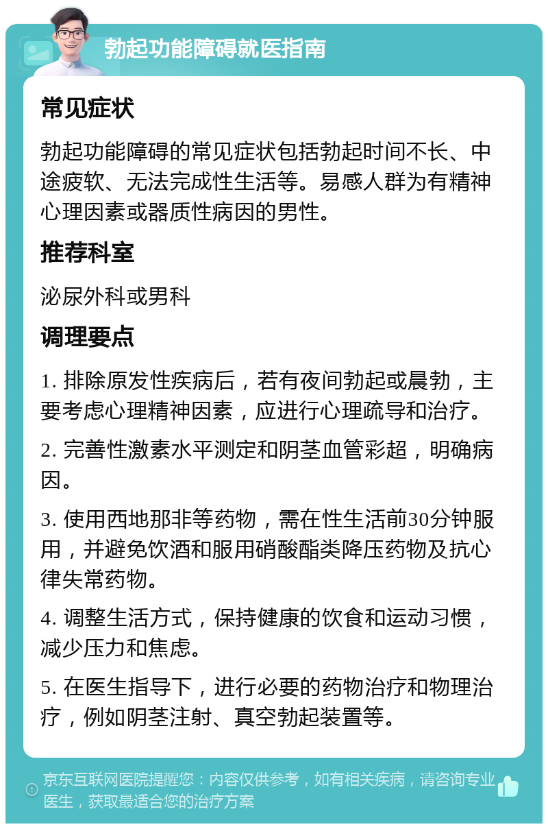 勃起功能障碍就医指南 常见症状 勃起功能障碍的常见症状包括勃起时间不长、中途疲软、无法完成性生活等。易感人群为有精神心理因素或器质性病因的男性。 推荐科室 泌尿外科或男科 调理要点 1. 排除原发性疾病后，若有夜间勃起或晨勃，主要考虑心理精神因素，应进行心理疏导和治疗。 2. 完善性激素水平测定和阴茎血管彩超，明确病因。 3. 使用西地那非等药物，需在性生活前30分钟服用，并避免饮酒和服用硝酸酯类降压药物及抗心律失常药物。 4. 调整生活方式，保持健康的饮食和运动习惯，减少压力和焦虑。 5. 在医生指导下，进行必要的药物治疗和物理治疗，例如阴茎注射、真空勃起装置等。