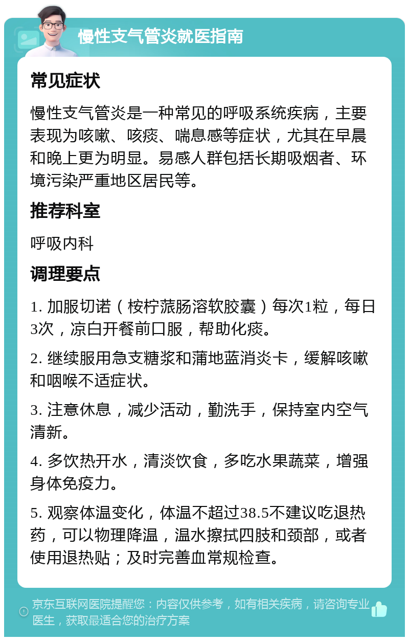 慢性支气管炎就医指南 常见症状 慢性支气管炎是一种常见的呼吸系统疾病，主要表现为咳嗽、咳痰、喘息感等症状，尤其在早晨和晚上更为明显。易感人群包括长期吸烟者、环境污染严重地区居民等。 推荐科室 呼吸内科 调理要点 1. 加服切诺（桉柠蒎肠溶软胶囊）每次1粒，每日3次，凉白开餐前口服，帮助化痰。 2. 继续服用急支糖浆和蒲地蓝消炎卡，缓解咳嗽和咽喉不适症状。 3. 注意休息，减少活动，勤洗手，保持室内空气清新。 4. 多饮热开水，清淡饮食，多吃水果蔬菜，增强身体免疫力。 5. 观察体温变化，体温不超过38.5不建议吃退热药，可以物理降温，温水擦拭四肢和颈部，或者使用退热贴；及时完善血常规检查。