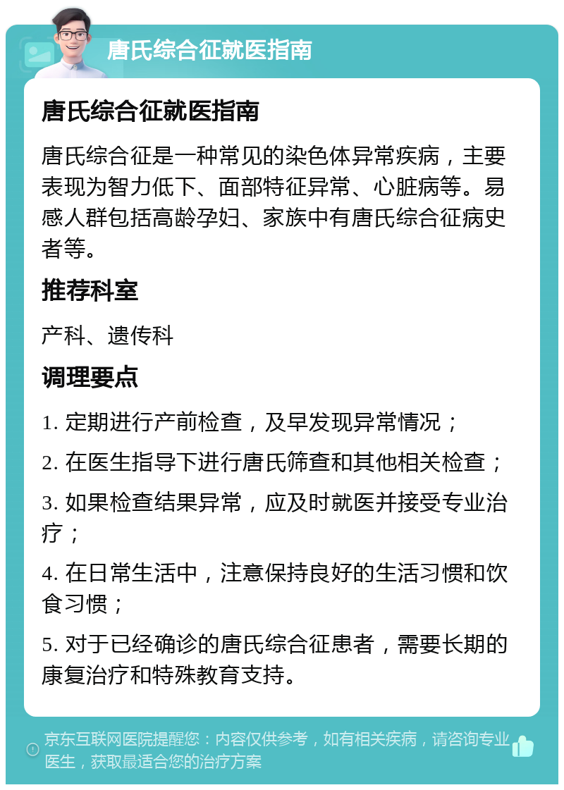 唐氏综合征就医指南 唐氏综合征就医指南 唐氏综合征是一种常见的染色体异常疾病，主要表现为智力低下、面部特征异常、心脏病等。易感人群包括高龄孕妇、家族中有唐氏综合征病史者等。 推荐科室 产科、遗传科 调理要点 1. 定期进行产前检查，及早发现异常情况； 2. 在医生指导下进行唐氏筛查和其他相关检查； 3. 如果检查结果异常，应及时就医并接受专业治疗； 4. 在日常生活中，注意保持良好的生活习惯和饮食习惯； 5. 对于已经确诊的唐氏综合征患者，需要长期的康复治疗和特殊教育支持。