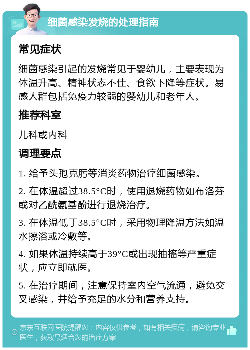 细菌感染发烧的处理指南 常见症状 细菌感染引起的发烧常见于婴幼儿，主要表现为体温升高、精神状态不佳、食欲下降等症状。易感人群包括免疫力较弱的婴幼儿和老年人。 推荐科室 儿科或内科 调理要点 1. 给予头孢克肟等消炎药物治疗细菌感染。 2. 在体温超过38.5°C时，使用退烧药物如布洛芬或对乙酰氨基酚进行退烧治疗。 3. 在体温低于38.5°C时，采用物理降温方法如温水擦浴或冷敷等。 4. 如果体温持续高于39°C或出现抽搐等严重症状，应立即就医。 5. 在治疗期间，注意保持室内空气流通，避免交叉感染，并给予充足的水分和营养支持。