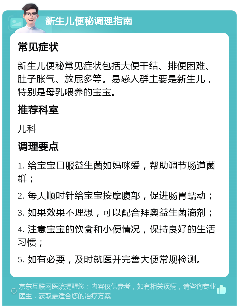 新生儿便秘调理指南 常见症状 新生儿便秘常见症状包括大便干结、排便困难、肚子胀气、放屁多等。易感人群主要是新生儿，特别是母乳喂养的宝宝。 推荐科室 儿科 调理要点 1. 给宝宝口服益生菌如妈咪爱，帮助调节肠道菌群； 2. 每天顺时针给宝宝按摩腹部，促进肠胃蠕动； 3. 如果效果不理想，可以配合拜奥益生菌滴剂； 4. 注意宝宝的饮食和小便情况，保持良好的生活习惯； 5. 如有必要，及时就医并完善大便常规检测。