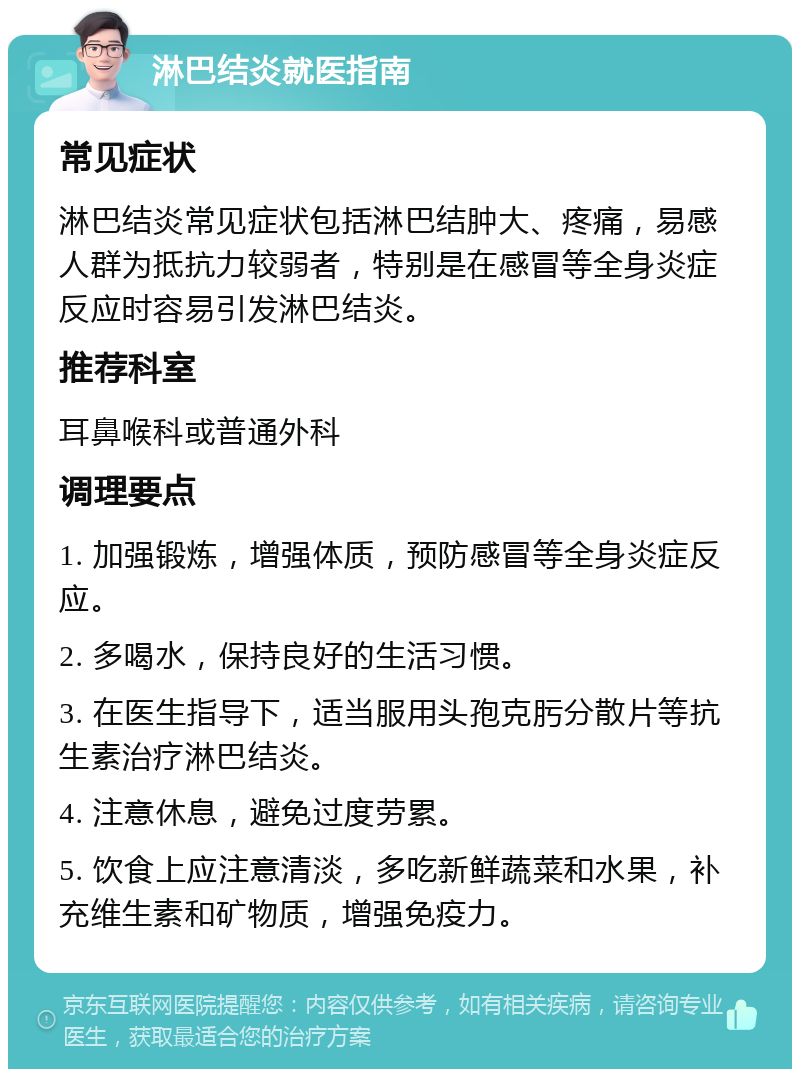 淋巴结炎就医指南 常见症状 淋巴结炎常见症状包括淋巴结肿大、疼痛，易感人群为抵抗力较弱者，特别是在感冒等全身炎症反应时容易引发淋巴结炎。 推荐科室 耳鼻喉科或普通外科 调理要点 1. 加强锻炼，增强体质，预防感冒等全身炎症反应。 2. 多喝水，保持良好的生活习惯。 3. 在医生指导下，适当服用头孢克肟分散片等抗生素治疗淋巴结炎。 4. 注意休息，避免过度劳累。 5. 饮食上应注意清淡，多吃新鲜蔬菜和水果，补充维生素和矿物质，增强免疫力。