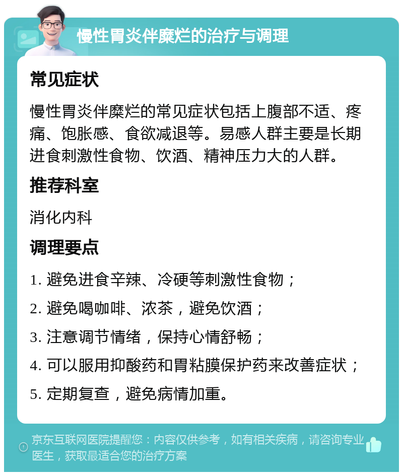 慢性胃炎伴糜烂的治疗与调理 常见症状 慢性胃炎伴糜烂的常见症状包括上腹部不适、疼痛、饱胀感、食欲减退等。易感人群主要是长期进食刺激性食物、饮酒、精神压力大的人群。 推荐科室 消化内科 调理要点 1. 避免进食辛辣、冷硬等刺激性食物； 2. 避免喝咖啡、浓茶，避免饮酒； 3. 注意调节情绪，保持心情舒畅； 4. 可以服用抑酸药和胃粘膜保护药来改善症状； 5. 定期复查，避免病情加重。