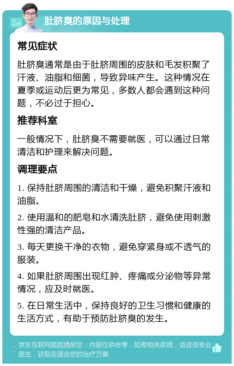 肚脐臭的原因与处理 常见症状 肚脐臭通常是由于肚脐周围的皮肤和毛发积聚了汗液、油脂和细菌，导致异味产生。这种情况在夏季或运动后更为常见，多数人都会遇到这种问题，不必过于担心。 推荐科室 一般情况下，肚脐臭不需要就医，可以通过日常清洁和护理来解决问题。 调理要点 1. 保持肚脐周围的清洁和干燥，避免积聚汗液和油脂。 2. 使用温和的肥皂和水清洗肚脐，避免使用刺激性强的清洁产品。 3. 每天更换干净的衣物，避免穿紧身或不透气的服装。 4. 如果肚脐周围出现红肿、疼痛或分泌物等异常情况，应及时就医。 5. 在日常生活中，保持良好的卫生习惯和健康的生活方式，有助于预防肚脐臭的发生。