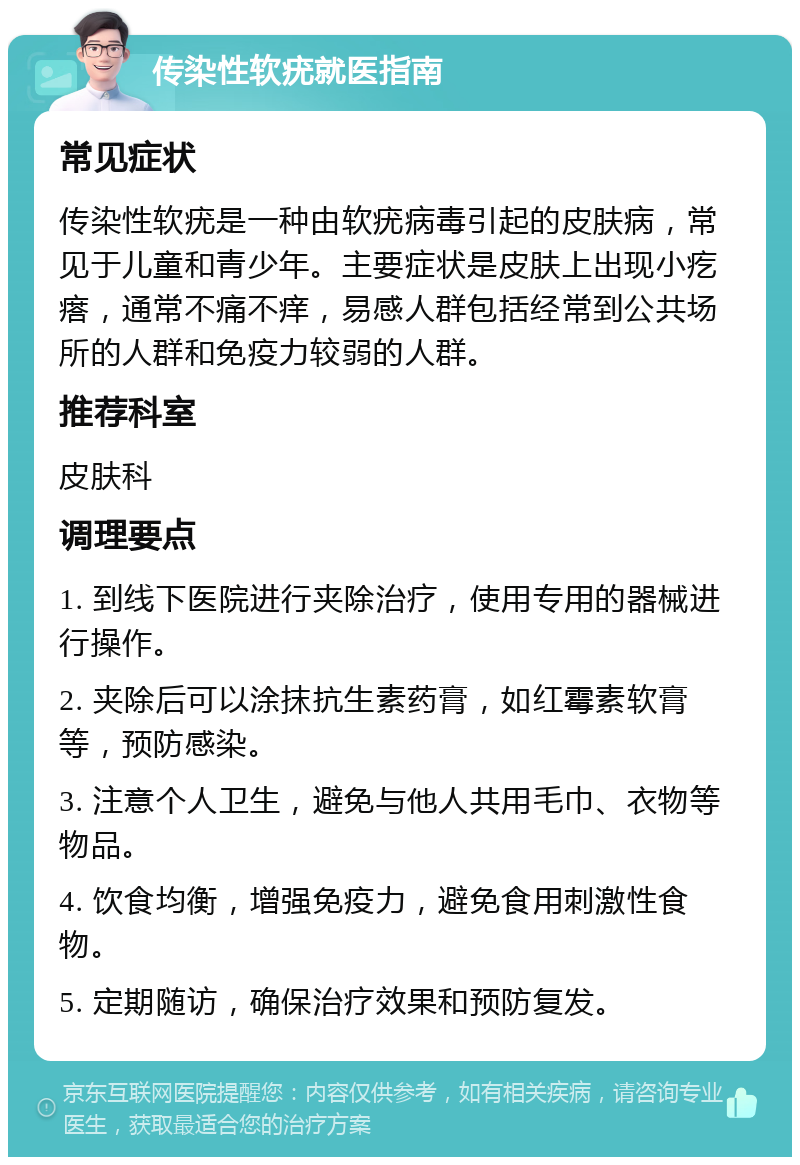 传染性软疣就医指南 常见症状 传染性软疣是一种由软疣病毒引起的皮肤病，常见于儿童和青少年。主要症状是皮肤上出现小疙瘩，通常不痛不痒，易感人群包括经常到公共场所的人群和免疫力较弱的人群。 推荐科室 皮肤科 调理要点 1. 到线下医院进行夹除治疗，使用专用的器械进行操作。 2. 夹除后可以涂抹抗生素药膏，如红霉素软膏等，预防感染。 3. 注意个人卫生，避免与他人共用毛巾、衣物等物品。 4. 饮食均衡，增强免疫力，避免食用刺激性食物。 5. 定期随访，确保治疗效果和预防复发。