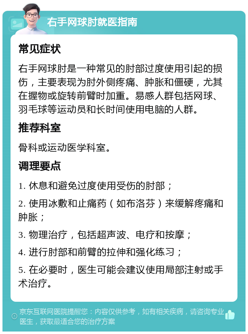 右手网球肘就医指南 常见症状 右手网球肘是一种常见的肘部过度使用引起的损伤，主要表现为肘外侧疼痛、肿胀和僵硬，尤其在握物或旋转前臂时加重。易感人群包括网球、羽毛球等运动员和长时间使用电脑的人群。 推荐科室 骨科或运动医学科室。 调理要点 1. 休息和避免过度使用受伤的肘部； 2. 使用冰敷和止痛药（如布洛芬）来缓解疼痛和肿胀； 3. 物理治疗，包括超声波、电疗和按摩； 4. 进行肘部和前臂的拉伸和强化练习； 5. 在必要时，医生可能会建议使用局部注射或手术治疗。