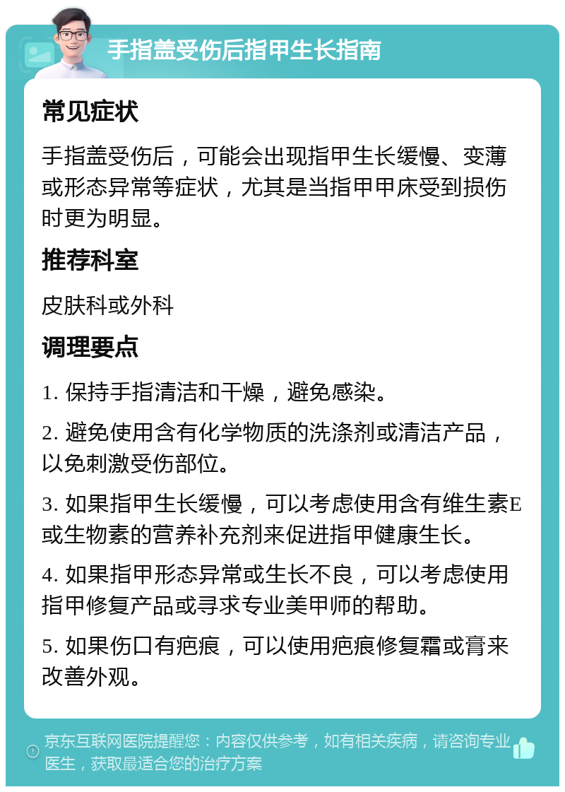 手指盖受伤后指甲生长指南 常见症状 手指盖受伤后，可能会出现指甲生长缓慢、变薄或形态异常等症状，尤其是当指甲甲床受到损伤时更为明显。 推荐科室 皮肤科或外科 调理要点 1. 保持手指清洁和干燥，避免感染。 2. 避免使用含有化学物质的洗涤剂或清洁产品，以免刺激受伤部位。 3. 如果指甲生长缓慢，可以考虑使用含有维生素E或生物素的营养补充剂来促进指甲健康生长。 4. 如果指甲形态异常或生长不良，可以考虑使用指甲修复产品或寻求专业美甲师的帮助。 5. 如果伤口有疤痕，可以使用疤痕修复霜或膏来改善外观。