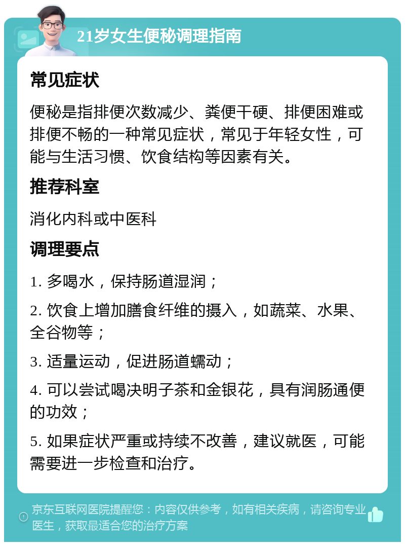 21岁女生便秘调理指南 常见症状 便秘是指排便次数减少、粪便干硬、排便困难或排便不畅的一种常见症状，常见于年轻女性，可能与生活习惯、饮食结构等因素有关。 推荐科室 消化内科或中医科 调理要点 1. 多喝水，保持肠道湿润； 2. 饮食上增加膳食纤维的摄入，如蔬菜、水果、全谷物等； 3. 适量运动，促进肠道蠕动； 4. 可以尝试喝决明子茶和金银花，具有润肠通便的功效； 5. 如果症状严重或持续不改善，建议就医，可能需要进一步检查和治疗。