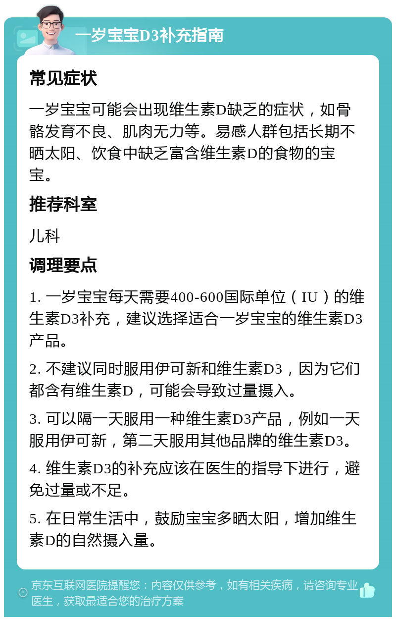 一岁宝宝D3补充指南 常见症状 一岁宝宝可能会出现维生素D缺乏的症状，如骨骼发育不良、肌肉无力等。易感人群包括长期不晒太阳、饮食中缺乏富含维生素D的食物的宝宝。 推荐科室 儿科 调理要点 1. 一岁宝宝每天需要400-600国际单位（IU）的维生素D3补充，建议选择适合一岁宝宝的维生素D3产品。 2. 不建议同时服用伊可新和维生素D3，因为它们都含有维生素D，可能会导致过量摄入。 3. 可以隔一天服用一种维生素D3产品，例如一天服用伊可新，第二天服用其他品牌的维生素D3。 4. 维生素D3的补充应该在医生的指导下进行，避免过量或不足。 5. 在日常生活中，鼓励宝宝多晒太阳，增加维生素D的自然摄入量。