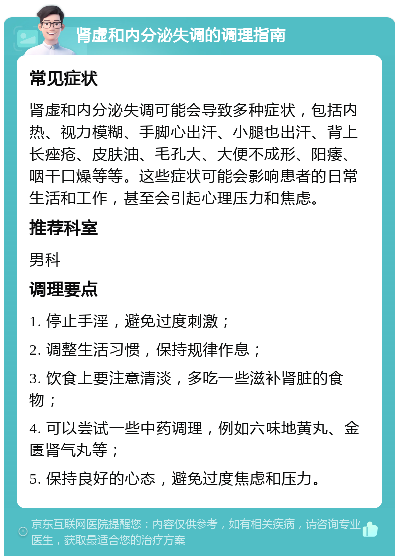 肾虚和内分泌失调的调理指南 常见症状 肾虚和内分泌失调可能会导致多种症状，包括内热、视力模糊、手脚心出汗、小腿也出汗、背上长痤疮、皮肤油、毛孔大、大便不成形、阳痿、咽干口燥等等。这些症状可能会影响患者的日常生活和工作，甚至会引起心理压力和焦虑。 推荐科室 男科 调理要点 1. 停止手淫，避免过度刺激； 2. 调整生活习惯，保持规律作息； 3. 饮食上要注意清淡，多吃一些滋补肾脏的食物； 4. 可以尝试一些中药调理，例如六味地黄丸、金匮肾气丸等； 5. 保持良好的心态，避免过度焦虑和压力。