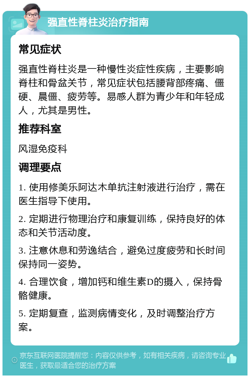 强直性脊柱炎治疗指南 常见症状 强直性脊柱炎是一种慢性炎症性疾病，主要影响脊柱和骨盆关节，常见症状包括腰背部疼痛、僵硬、晨僵、疲劳等。易感人群为青少年和年轻成人，尤其是男性。 推荐科室 风湿免疫科 调理要点 1. 使用修美乐阿达木单抗注射液进行治疗，需在医生指导下使用。 2. 定期进行物理治疗和康复训练，保持良好的体态和关节活动度。 3. 注意休息和劳逸结合，避免过度疲劳和长时间保持同一姿势。 4. 合理饮食，增加钙和维生素D的摄入，保持骨骼健康。 5. 定期复查，监测病情变化，及时调整治疗方案。