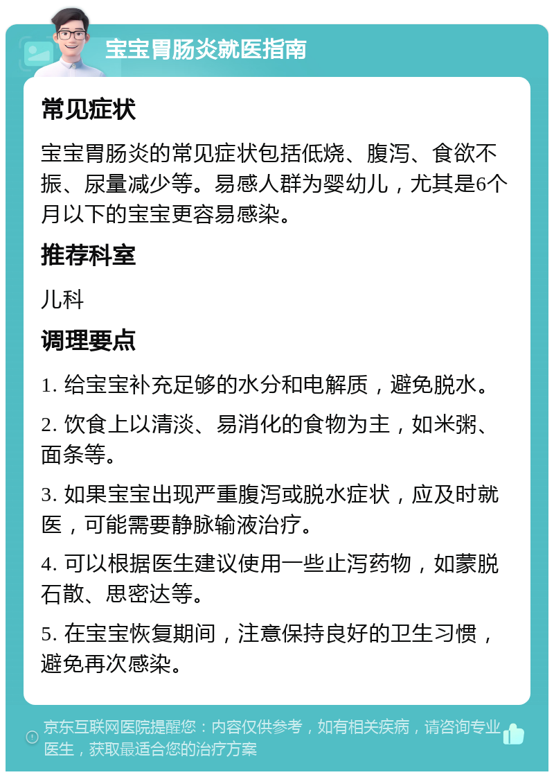 宝宝胃肠炎就医指南 常见症状 宝宝胃肠炎的常见症状包括低烧、腹泻、食欲不振、尿量减少等。易感人群为婴幼儿，尤其是6个月以下的宝宝更容易感染。 推荐科室 儿科 调理要点 1. 给宝宝补充足够的水分和电解质，避免脱水。 2. 饮食上以清淡、易消化的食物为主，如米粥、面条等。 3. 如果宝宝出现严重腹泻或脱水症状，应及时就医，可能需要静脉输液治疗。 4. 可以根据医生建议使用一些止泻药物，如蒙脱石散、思密达等。 5. 在宝宝恢复期间，注意保持良好的卫生习惯，避免再次感染。