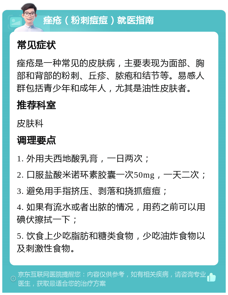 痤疮（粉刺痘痘）就医指南 常见症状 痤疮是一种常见的皮肤病，主要表现为面部、胸部和背部的粉刺、丘疹、脓疱和结节等。易感人群包括青少年和成年人，尤其是油性皮肤者。 推荐科室 皮肤科 调理要点 1. 外用夫西地酸乳膏，一日两次； 2. 口服盐酸米诺环素胶囊一次50mg，一天二次； 3. 避免用手指挤压、剥落和挠抓痘痘； 4. 如果有流水或者出脓的情况，用药之前可以用碘伏擦拭一下； 5. 饮食上少吃脂肪和糖类食物，少吃油炸食物以及刺激性食物。