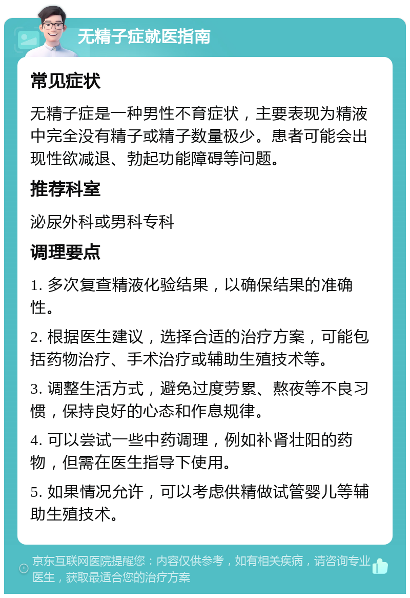 无精子症就医指南 常见症状 无精子症是一种男性不育症状，主要表现为精液中完全没有精子或精子数量极少。患者可能会出现性欲减退、勃起功能障碍等问题。 推荐科室 泌尿外科或男科专科 调理要点 1. 多次复查精液化验结果，以确保结果的准确性。 2. 根据医生建议，选择合适的治疗方案，可能包括药物治疗、手术治疗或辅助生殖技术等。 3. 调整生活方式，避免过度劳累、熬夜等不良习惯，保持良好的心态和作息规律。 4. 可以尝试一些中药调理，例如补肾壮阳的药物，但需在医生指导下使用。 5. 如果情况允许，可以考虑供精做试管婴儿等辅助生殖技术。