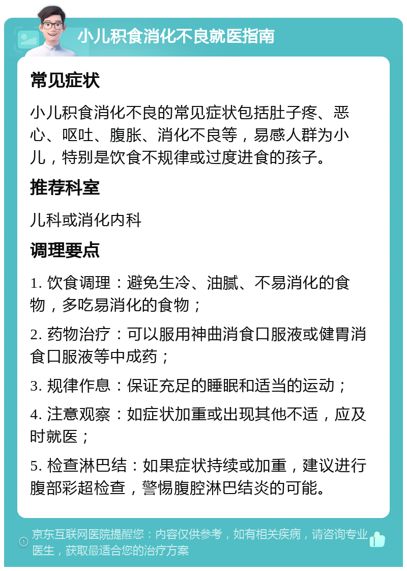 小儿积食消化不良就医指南 常见症状 小儿积食消化不良的常见症状包括肚子疼、恶心、呕吐、腹胀、消化不良等，易感人群为小儿，特别是饮食不规律或过度进食的孩子。 推荐科室 儿科或消化内科 调理要点 1. 饮食调理：避免生冷、油腻、不易消化的食物，多吃易消化的食物； 2. 药物治疗：可以服用神曲消食口服液或健胃消食口服液等中成药； 3. 规律作息：保证充足的睡眠和适当的运动； 4. 注意观察：如症状加重或出现其他不适，应及时就医； 5. 检查淋巴结：如果症状持续或加重，建议进行腹部彩超检查，警惕腹腔淋巴结炎的可能。