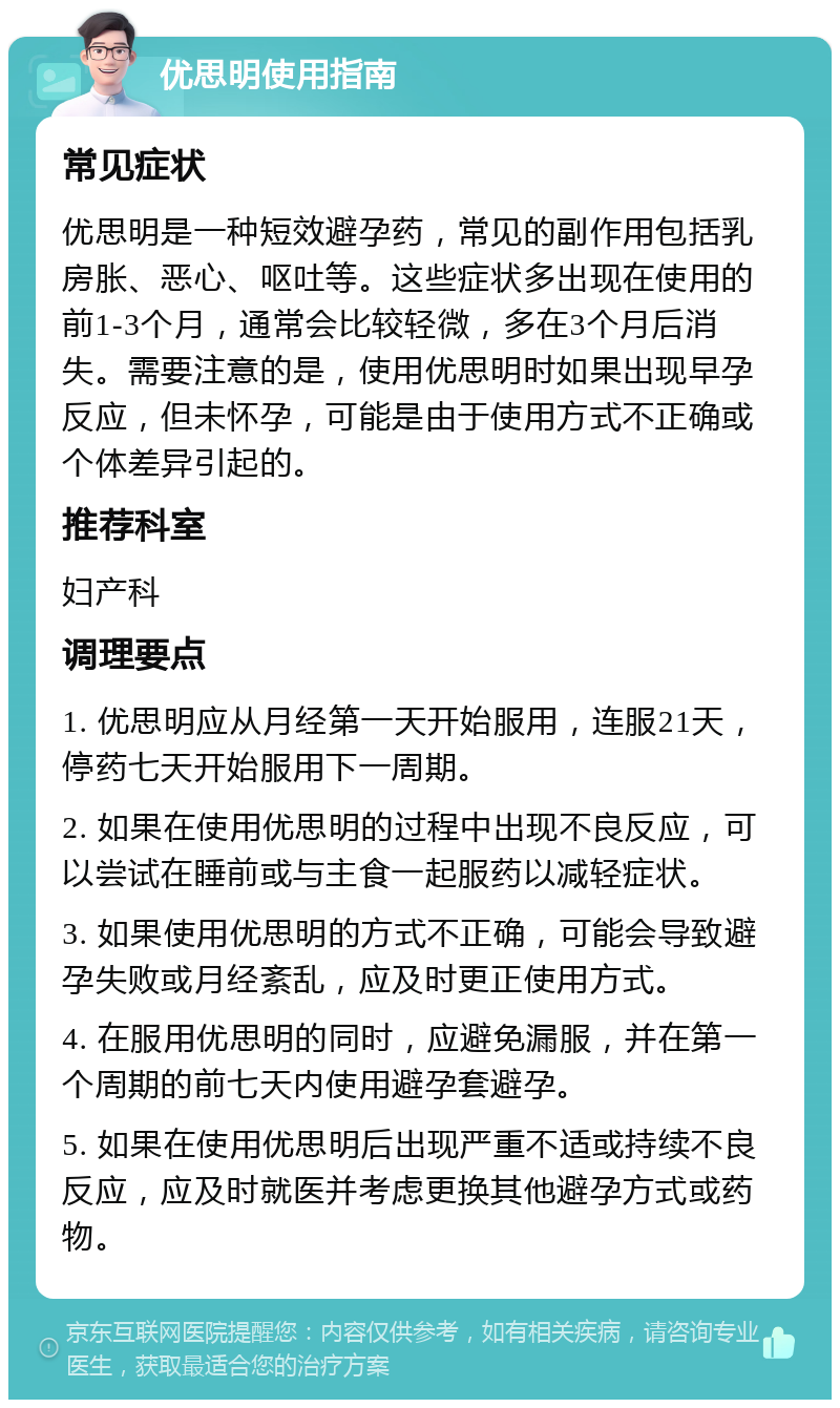 优思明使用指南 常见症状 优思明是一种短效避孕药，常见的副作用包括乳房胀、恶心、呕吐等。这些症状多出现在使用的前1-3个月，通常会比较轻微，多在3个月后消失。需要注意的是，使用优思明时如果出现早孕反应，但未怀孕，可能是由于使用方式不正确或个体差异引起的。 推荐科室 妇产科 调理要点 1. 优思明应从月经第一天开始服用，连服21天，停药七天开始服用下一周期。 2. 如果在使用优思明的过程中出现不良反应，可以尝试在睡前或与主食一起服药以减轻症状。 3. 如果使用优思明的方式不正确，可能会导致避孕失败或月经紊乱，应及时更正使用方式。 4. 在服用优思明的同时，应避免漏服，并在第一个周期的前七天内使用避孕套避孕。 5. 如果在使用优思明后出现严重不适或持续不良反应，应及时就医并考虑更换其他避孕方式或药物。