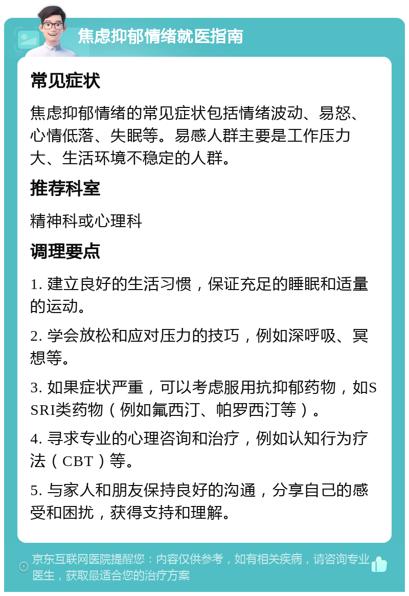 焦虑抑郁情绪就医指南 常见症状 焦虑抑郁情绪的常见症状包括情绪波动、易怒、心情低落、失眠等。易感人群主要是工作压力大、生活环境不稳定的人群。 推荐科室 精神科或心理科 调理要点 1. 建立良好的生活习惯，保证充足的睡眠和适量的运动。 2. 学会放松和应对压力的技巧，例如深呼吸、冥想等。 3. 如果症状严重，可以考虑服用抗抑郁药物，如SSRI类药物（例如氟西汀、帕罗西汀等）。 4. 寻求专业的心理咨询和治疗，例如认知行为疗法（CBT）等。 5. 与家人和朋友保持良好的沟通，分享自己的感受和困扰，获得支持和理解。