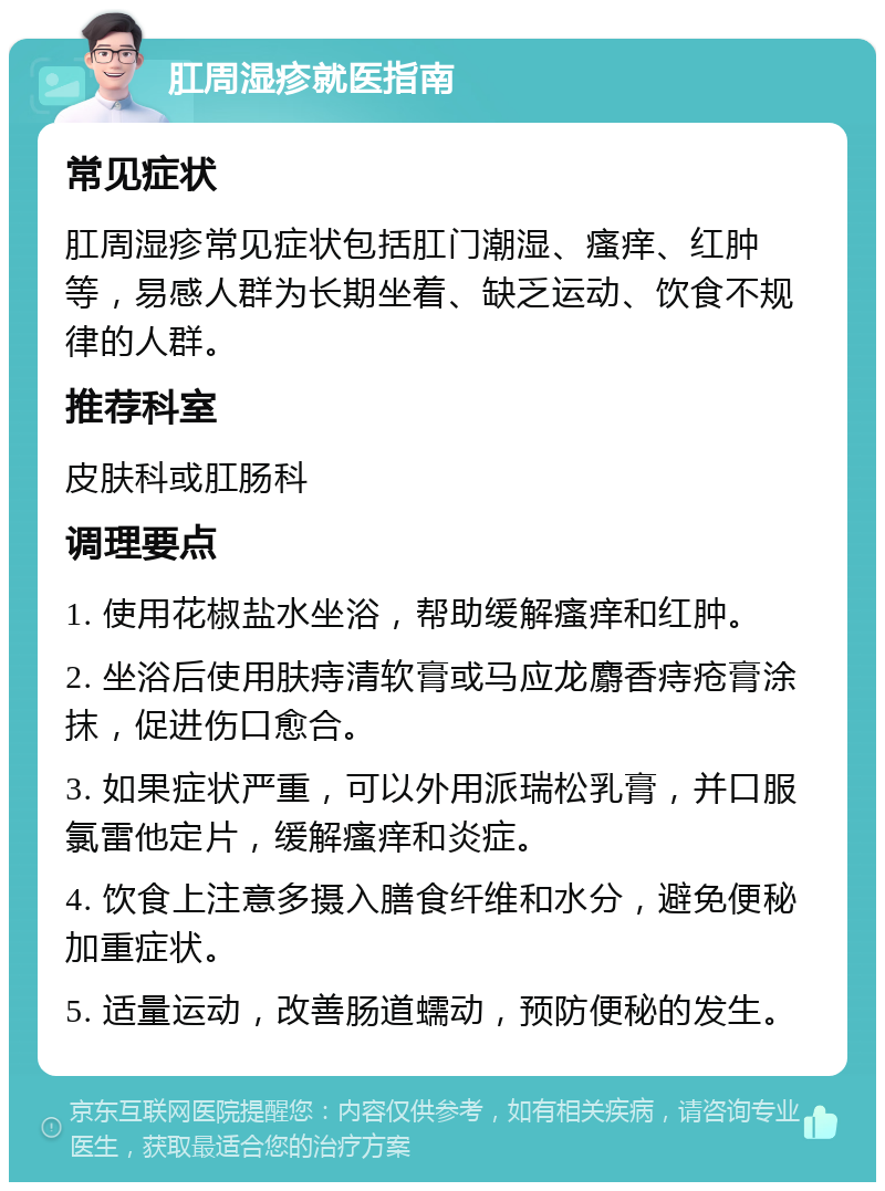 肛周湿疹就医指南 常见症状 肛周湿疹常见症状包括肛门潮湿、瘙痒、红肿等，易感人群为长期坐着、缺乏运动、饮食不规律的人群。 推荐科室 皮肤科或肛肠科 调理要点 1. 使用花椒盐水坐浴，帮助缓解瘙痒和红肿。 2. 坐浴后使用肤痔清软膏或马应龙麝香痔疮膏涂抹，促进伤口愈合。 3. 如果症状严重，可以外用派瑞松乳膏，并口服氯雷他定片，缓解瘙痒和炎症。 4. 饮食上注意多摄入膳食纤维和水分，避免便秘加重症状。 5. 适量运动，改善肠道蠕动，预防便秘的发生。