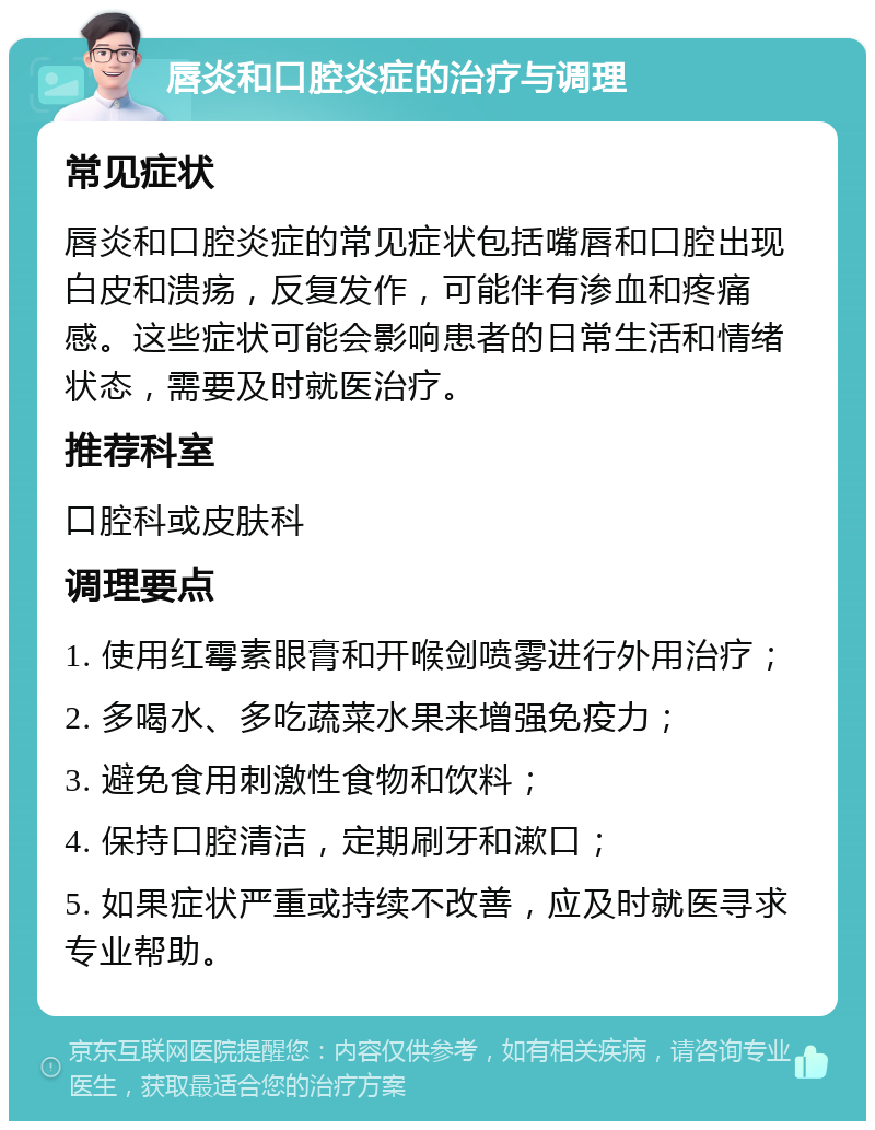 唇炎和口腔炎症的治疗与调理 常见症状 唇炎和口腔炎症的常见症状包括嘴唇和口腔出现白皮和溃疡，反复发作，可能伴有渗血和疼痛感。这些症状可能会影响患者的日常生活和情绪状态，需要及时就医治疗。 推荐科室 口腔科或皮肤科 调理要点 1. 使用红霉素眼膏和开喉剑喷雾进行外用治疗； 2. 多喝水、多吃蔬菜水果来增强免疫力； 3. 避免食用刺激性食物和饮料； 4. 保持口腔清洁，定期刷牙和漱口； 5. 如果症状严重或持续不改善，应及时就医寻求专业帮助。