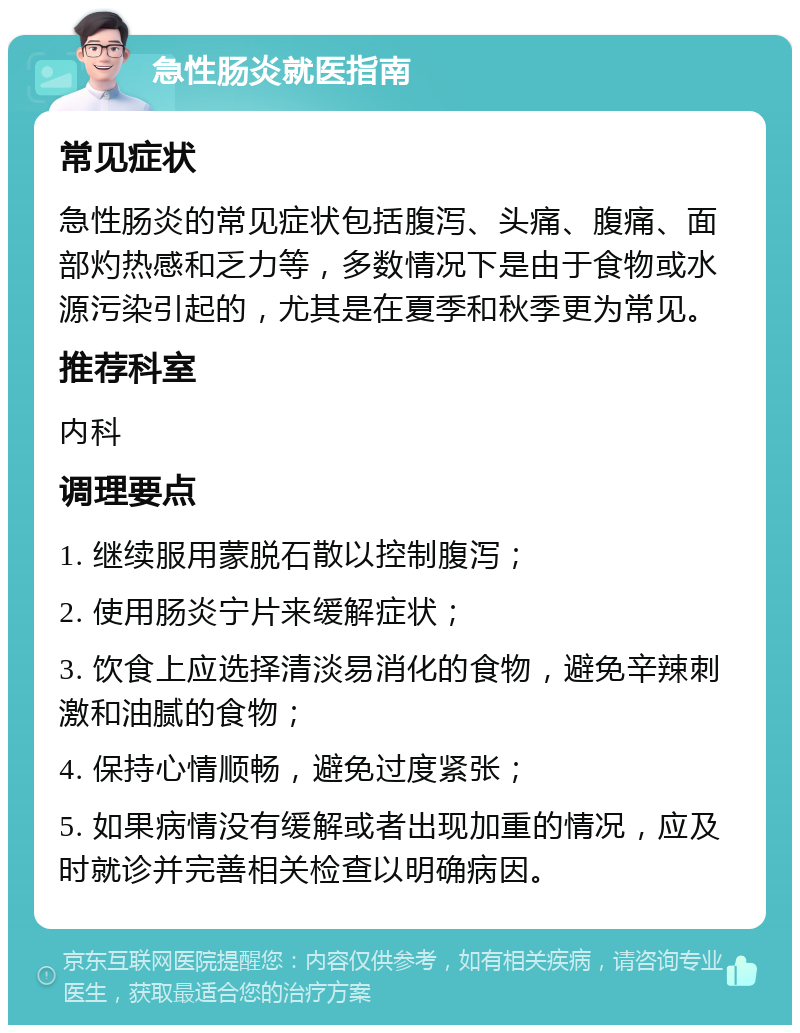 急性肠炎就医指南 常见症状 急性肠炎的常见症状包括腹泻、头痛、腹痛、面部灼热感和乏力等，多数情况下是由于食物或水源污染引起的，尤其是在夏季和秋季更为常见。 推荐科室 内科 调理要点 1. 继续服用蒙脱石散以控制腹泻； 2. 使用肠炎宁片来缓解症状； 3. 饮食上应选择清淡易消化的食物，避免辛辣刺激和油腻的食物； 4. 保持心情顺畅，避免过度紧张； 5. 如果病情没有缓解或者出现加重的情况，应及时就诊并完善相关检查以明确病因。