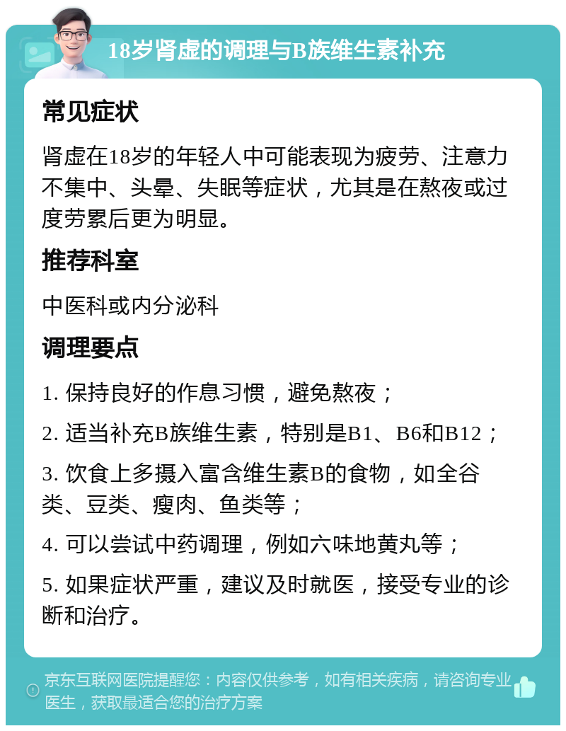 18岁肾虚的调理与B族维生素补充 常见症状 肾虚在18岁的年轻人中可能表现为疲劳、注意力不集中、头晕、失眠等症状，尤其是在熬夜或过度劳累后更为明显。 推荐科室 中医科或内分泌科 调理要点 1. 保持良好的作息习惯，避免熬夜； 2. 适当补充B族维生素，特别是B1、B6和B12； 3. 饮食上多摄入富含维生素B的食物，如全谷类、豆类、瘦肉、鱼类等； 4. 可以尝试中药调理，例如六味地黄丸等； 5. 如果症状严重，建议及时就医，接受专业的诊断和治疗。