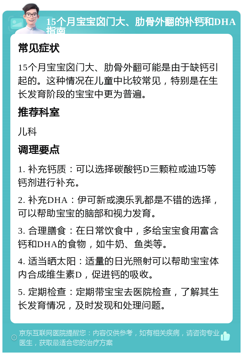 15个月宝宝囟门大、肋骨外翻的补钙和DHA指南 常见症状 15个月宝宝囟门大、肋骨外翻可能是由于缺钙引起的。这种情况在儿童中比较常见，特别是在生长发育阶段的宝宝中更为普遍。 推荐科室 儿科 调理要点 1. 补充钙质：可以选择碳酸钙D三颗粒或迪巧等钙剂进行补充。 2. 补充DHA：伊可新或澳乐乳都是不错的选择，可以帮助宝宝的脑部和视力发育。 3. 合理膳食：在日常饮食中，多给宝宝食用富含钙和DHA的食物，如牛奶、鱼类等。 4. 适当晒太阳：适量的日光照射可以帮助宝宝体内合成维生素D，促进钙的吸收。 5. 定期检查：定期带宝宝去医院检查，了解其生长发育情况，及时发现和处理问题。