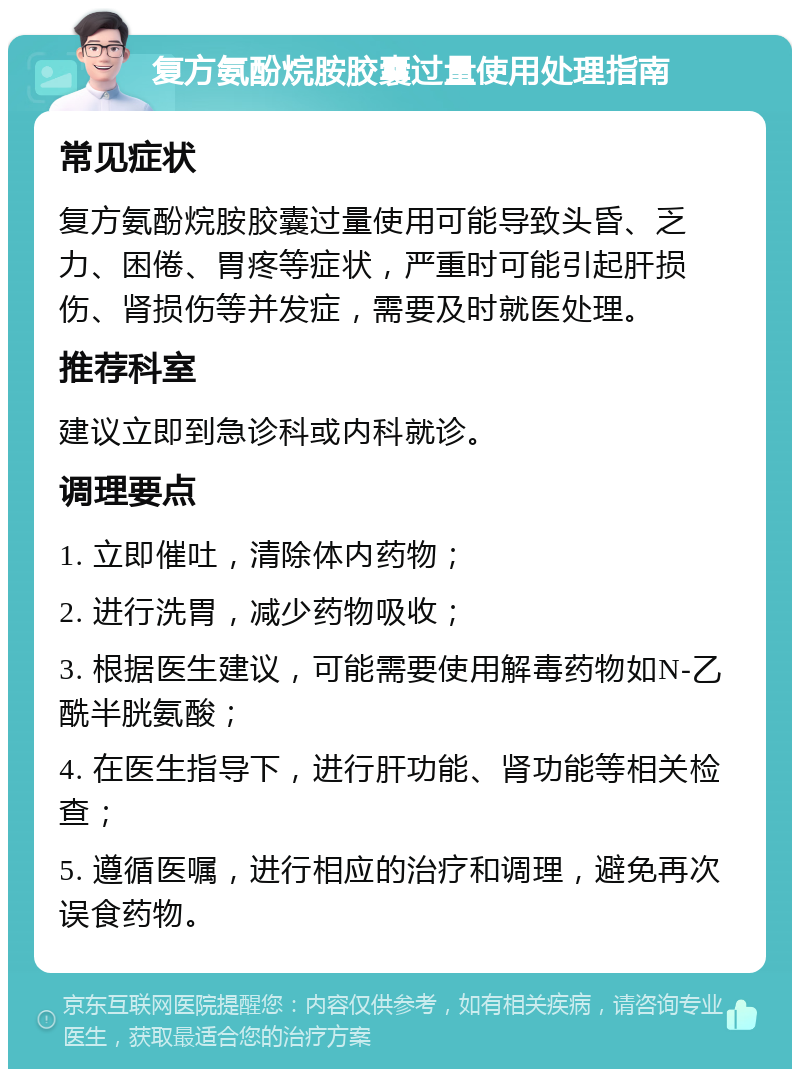 复方氨酚烷胺胶囊过量使用处理指南 常见症状 复方氨酚烷胺胶囊过量使用可能导致头昏、乏力、困倦、胃疼等症状，严重时可能引起肝损伤、肾损伤等并发症，需要及时就医处理。 推荐科室 建议立即到急诊科或内科就诊。 调理要点 1. 立即催吐，清除体内药物； 2. 进行洗胃，减少药物吸收； 3. 根据医生建议，可能需要使用解毒药物如N-乙酰半胱氨酸； 4. 在医生指导下，进行肝功能、肾功能等相关检查； 5. 遵循医嘱，进行相应的治疗和调理，避免再次误食药物。