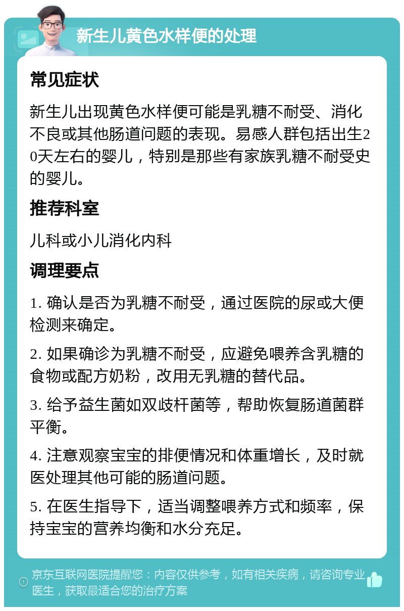 新生儿黄色水样便的处理 常见症状 新生儿出现黄色水样便可能是乳糖不耐受、消化不良或其他肠道问题的表现。易感人群包括出生20天左右的婴儿，特别是那些有家族乳糖不耐受史的婴儿。 推荐科室 儿科或小儿消化内科 调理要点 1. 确认是否为乳糖不耐受，通过医院的尿或大便检测来确定。 2. 如果确诊为乳糖不耐受，应避免喂养含乳糖的食物或配方奶粉，改用无乳糖的替代品。 3. 给予益生菌如双歧杆菌等，帮助恢复肠道菌群平衡。 4. 注意观察宝宝的排便情况和体重增长，及时就医处理其他可能的肠道问题。 5. 在医生指导下，适当调整喂养方式和频率，保持宝宝的营养均衡和水分充足。