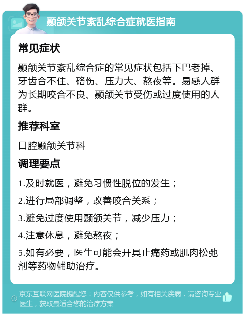 颞颌关节紊乱综合症就医指南 常见症状 颞颌关节紊乱综合症的常见症状包括下巴老掉、牙齿合不住、硌伤、压力大、熬夜等。易感人群为长期咬合不良、颞颌关节受伤或过度使用的人群。 推荐科室 口腔颞颌关节科 调理要点 1.及时就医，避免习惯性脱位的发生； 2.进行局部调整，改善咬合关系； 3.避免过度使用颞颌关节，减少压力； 4.注意休息，避免熬夜； 5.如有必要，医生可能会开具止痛药或肌肉松弛剂等药物辅助治疗。