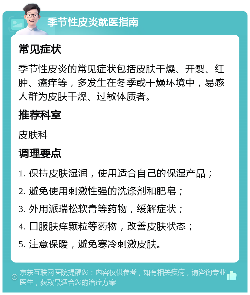 季节性皮炎就医指南 常见症状 季节性皮炎的常见症状包括皮肤干燥、开裂、红肿、瘙痒等，多发生在冬季或干燥环境中，易感人群为皮肤干燥、过敏体质者。 推荐科室 皮肤科 调理要点 1. 保持皮肤湿润，使用适合自己的保湿产品； 2. 避免使用刺激性强的洗涤剂和肥皂； 3. 外用派瑞松软膏等药物，缓解症状； 4. 口服肤痒颗粒等药物，改善皮肤状态； 5. 注意保暖，避免寒冷刺激皮肤。