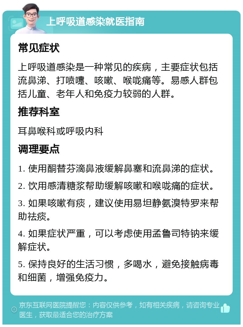 上呼吸道感染就医指南 常见症状 上呼吸道感染是一种常见的疾病，主要症状包括流鼻涕、打喷嚏、咳嗽、喉咙痛等。易感人群包括儿童、老年人和免疫力较弱的人群。 推荐科室 耳鼻喉科或呼吸内科 调理要点 1. 使用酮替芬滴鼻液缓解鼻塞和流鼻涕的症状。 2. 饮用感清糖浆帮助缓解咳嗽和喉咙痛的症状。 3. 如果咳嗽有痰，建议使用易坦静氨溴特罗来帮助祛痰。 4. 如果症状严重，可以考虑使用孟鲁司特钠来缓解症状。 5. 保持良好的生活习惯，多喝水，避免接触病毒和细菌，增强免疫力。