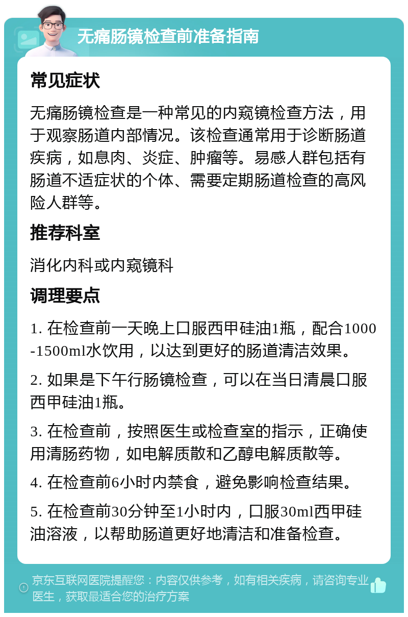 无痛肠镜检查前准备指南 常见症状 无痛肠镜检查是一种常见的内窥镜检查方法，用于观察肠道内部情况。该检查通常用于诊断肠道疾病，如息肉、炎症、肿瘤等。易感人群包括有肠道不适症状的个体、需要定期肠道检查的高风险人群等。 推荐科室 消化内科或内窥镜科 调理要点 1. 在检查前一天晚上口服西甲硅油1瓶，配合1000-1500ml水饮用，以达到更好的肠道清洁效果。 2. 如果是下午行肠镜检查，可以在当日清晨口服西甲硅油1瓶。 3. 在检查前，按照医生或检查室的指示，正确使用清肠药物，如电解质散和乙醇电解质散等。 4. 在检查前6小时内禁食，避免影响检查结果。 5. 在检查前30分钟至1小时内，口服30ml西甲硅油溶液，以帮助肠道更好地清洁和准备检查。