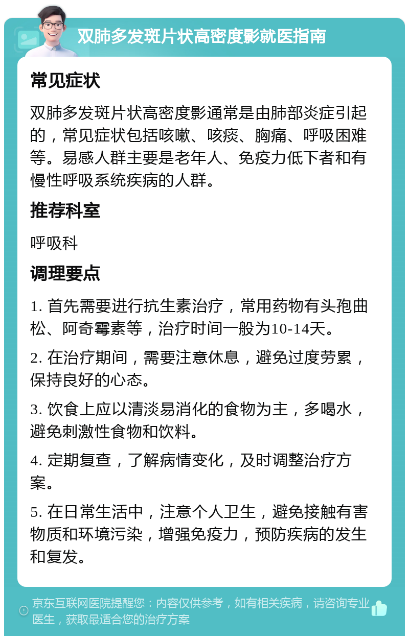 双肺多发斑片状高密度影就医指南 常见症状 双肺多发斑片状高密度影通常是由肺部炎症引起的，常见症状包括咳嗽、咳痰、胸痛、呼吸困难等。易感人群主要是老年人、免疫力低下者和有慢性呼吸系统疾病的人群。 推荐科室 呼吸科 调理要点 1. 首先需要进行抗生素治疗，常用药物有头孢曲松、阿奇霉素等，治疗时间一般为10-14天。 2. 在治疗期间，需要注意休息，避免过度劳累，保持良好的心态。 3. 饮食上应以清淡易消化的食物为主，多喝水，避免刺激性食物和饮料。 4. 定期复查，了解病情变化，及时调整治疗方案。 5. 在日常生活中，注意个人卫生，避免接触有害物质和环境污染，增强免疫力，预防疾病的发生和复发。