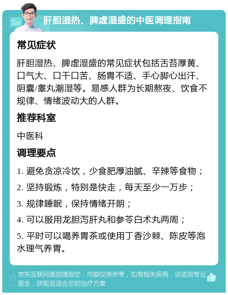 肝胆湿热、脾虚湿盛的中医调理指南 常见症状 肝胆湿热、脾虚湿盛的常见症状包括舌苔厚黄、口气大、口干口苦、肠胃不适、手心脚心出汗、阴囊/睾丸潮湿等。易感人群为长期熬夜、饮食不规律、情绪波动大的人群。 推荐科室 中医科 调理要点 1. 避免贪凉冷饮，少食肥厚油腻、辛辣等食物； 2. 坚持锻炼，特别是快走，每天至少一万步； 3. 规律睡眠，保持情绪开朗； 4. 可以服用龙胆泻肝丸和参苓白术丸两周； 5. 平时可以喝养胃茶或使用丁香沙棘、陈皮等泡水理气养胃。