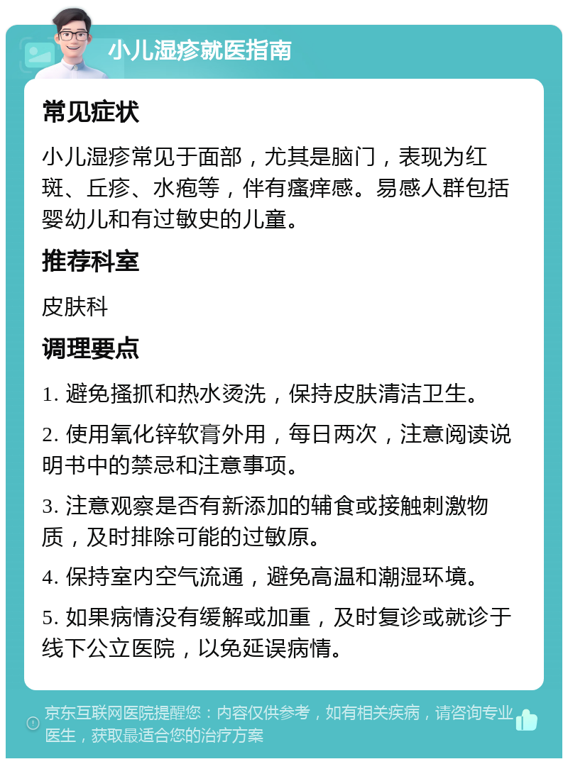 小儿湿疹就医指南 常见症状 小儿湿疹常见于面部，尤其是脑门，表现为红斑、丘疹、水疱等，伴有瘙痒感。易感人群包括婴幼儿和有过敏史的儿童。 推荐科室 皮肤科 调理要点 1. 避免搔抓和热水烫洗，保持皮肤清洁卫生。 2. 使用氧化锌软膏外用，每日两次，注意阅读说明书中的禁忌和注意事项。 3. 注意观察是否有新添加的辅食或接触刺激物质，及时排除可能的过敏原。 4. 保持室内空气流通，避免高温和潮湿环境。 5. 如果病情没有缓解或加重，及时复诊或就诊于线下公立医院，以免延误病情。