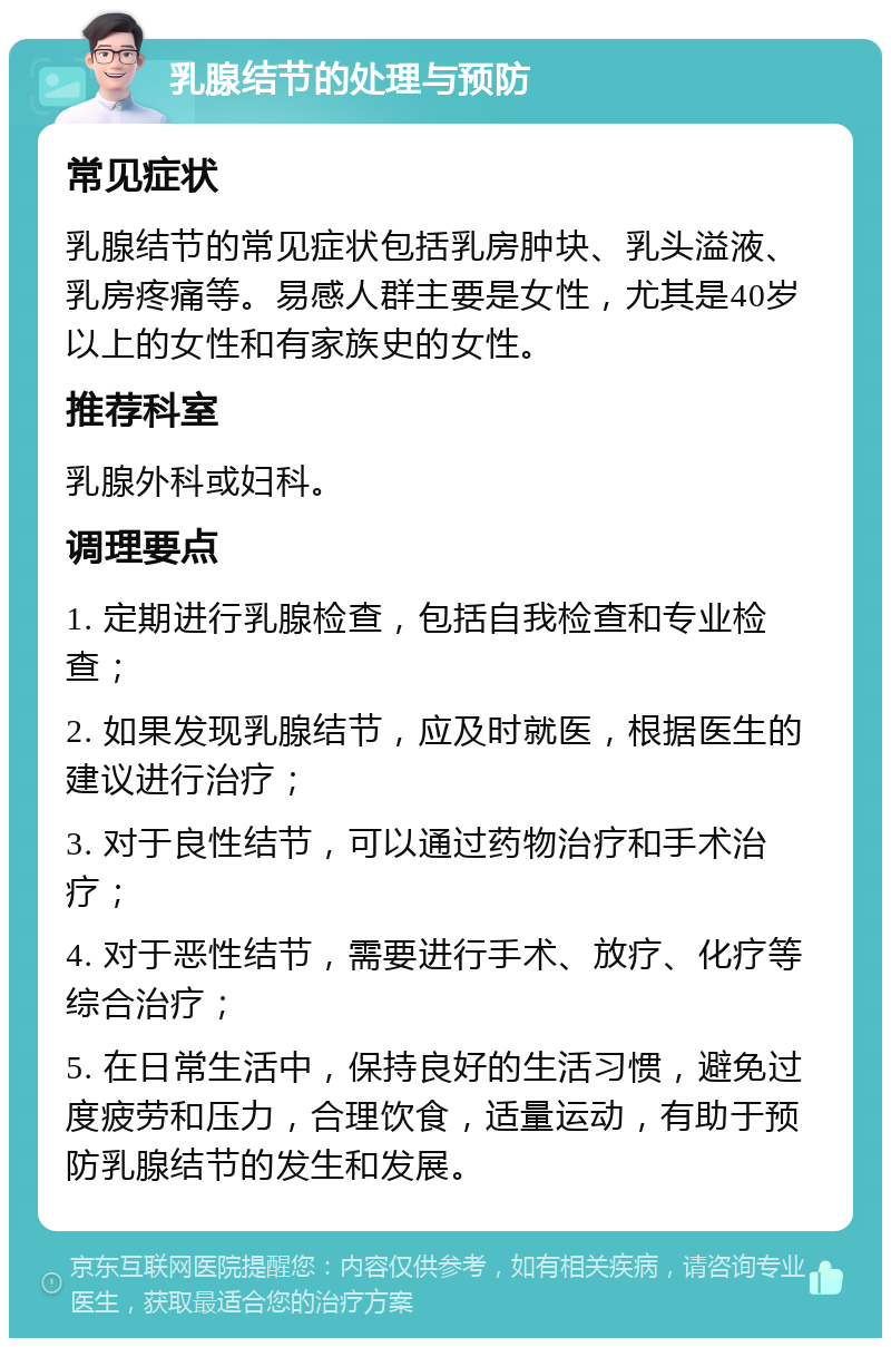 乳腺结节的处理与预防 常见症状 乳腺结节的常见症状包括乳房肿块、乳头溢液、乳房疼痛等。易感人群主要是女性，尤其是40岁以上的女性和有家族史的女性。 推荐科室 乳腺外科或妇科。 调理要点 1. 定期进行乳腺检查，包括自我检查和专业检查； 2. 如果发现乳腺结节，应及时就医，根据医生的建议进行治疗； 3. 对于良性结节，可以通过药物治疗和手术治疗； 4. 对于恶性结节，需要进行手术、放疗、化疗等综合治疗； 5. 在日常生活中，保持良好的生活习惯，避免过度疲劳和压力，合理饮食，适量运动，有助于预防乳腺结节的发生和发展。