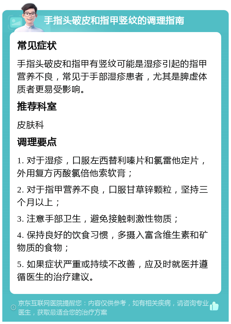 手指头破皮和指甲竖纹的调理指南 常见症状 手指头破皮和指甲有竖纹可能是湿疹引起的指甲营养不良，常见于手部湿疹患者，尤其是脾虚体质者更易受影响。 推荐科室 皮肤科 调理要点 1. 对于湿疹，口服左西替利嗪片和氯雷他定片，外用复方丙酸氯倍他索软膏； 2. 对于指甲营养不良，口服甘草锌颗粒，坚持三个月以上； 3. 注意手部卫生，避免接触刺激性物质； 4. 保持良好的饮食习惯，多摄入富含维生素和矿物质的食物； 5. 如果症状严重或持续不改善，应及时就医并遵循医生的治疗建议。