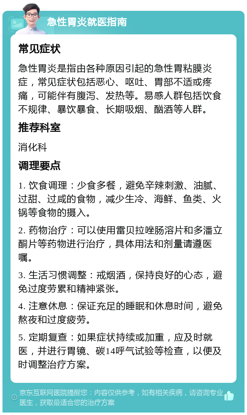 急性胃炎就医指南 常见症状 急性胃炎是指由各种原因引起的急性胃粘膜炎症，常见症状包括恶心、呕吐、胃部不适或疼痛，可能伴有腹泻、发热等。易感人群包括饮食不规律、暴饮暴食、长期吸烟、酗酒等人群。 推荐科室 消化科 调理要点 1. 饮食调理：少食多餐，避免辛辣刺激、油腻、过甜、过咸的食物，减少生冷、海鲜、鱼类、火锅等食物的摄入。 2. 药物治疗：可以使用雷贝拉唑肠溶片和多潘立酮片等药物进行治疗，具体用法和剂量请遵医嘱。 3. 生活习惯调整：戒烟酒，保持良好的心态，避免过度劳累和精神紧张。 4. 注意休息：保证充足的睡眠和休息时间，避免熬夜和过度疲劳。 5. 定期复查：如果症状持续或加重，应及时就医，并进行胃镜、碳14呼气试验等检查，以便及时调整治疗方案。