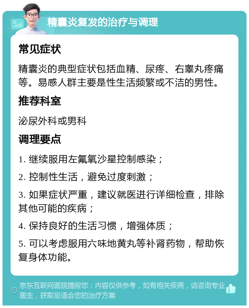 精囊炎复发的治疗与调理 常见症状 精囊炎的典型症状包括血精、尿疼、右睾丸疼痛等。易感人群主要是性生活频繁或不洁的男性。 推荐科室 泌尿外科或男科 调理要点 1. 继续服用左氟氧沙星控制感染； 2. 控制性生活，避免过度刺激； 3. 如果症状严重，建议就医进行详细检查，排除其他可能的疾病； 4. 保持良好的生活习惯，增强体质； 5. 可以考虑服用六味地黄丸等补肾药物，帮助恢复身体功能。