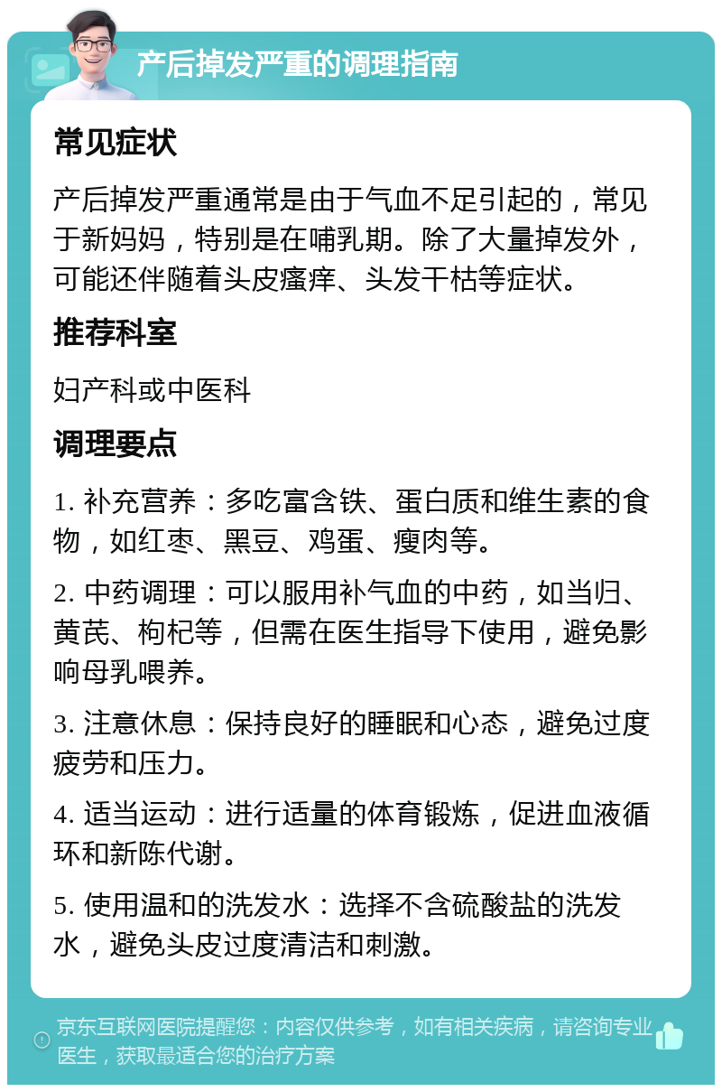 产后掉发严重的调理指南 常见症状 产后掉发严重通常是由于气血不足引起的，常见于新妈妈，特别是在哺乳期。除了大量掉发外，可能还伴随着头皮瘙痒、头发干枯等症状。 推荐科室 妇产科或中医科 调理要点 1. 补充营养：多吃富含铁、蛋白质和维生素的食物，如红枣、黑豆、鸡蛋、瘦肉等。 2. 中药调理：可以服用补气血的中药，如当归、黄芪、枸杞等，但需在医生指导下使用，避免影响母乳喂养。 3. 注意休息：保持良好的睡眠和心态，避免过度疲劳和压力。 4. 适当运动：进行适量的体育锻炼，促进血液循环和新陈代谢。 5. 使用温和的洗发水：选择不含硫酸盐的洗发水，避免头皮过度清洁和刺激。