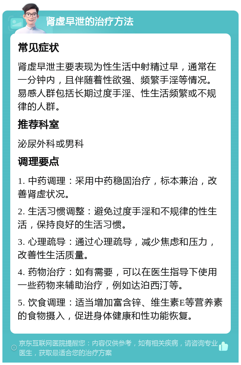 肾虚早泄的治疗方法 常见症状 肾虚早泄主要表现为性生活中射精过早，通常在一分钟内，且伴随着性欲强、频繁手淫等情况。易感人群包括长期过度手淫、性生活频繁或不规律的人群。 推荐科室 泌尿外科或男科 调理要点 1. 中药调理：采用中药稳固治疗，标本兼治，改善肾虚状况。 2. 生活习惯调整：避免过度手淫和不规律的性生活，保持良好的生活习惯。 3. 心理疏导：通过心理疏导，减少焦虑和压力，改善性生活质量。 4. 药物治疗：如有需要，可以在医生指导下使用一些药物来辅助治疗，例如达泊西汀等。 5. 饮食调理：适当增加富含锌、维生素E等营养素的食物摄入，促进身体健康和性功能恢复。