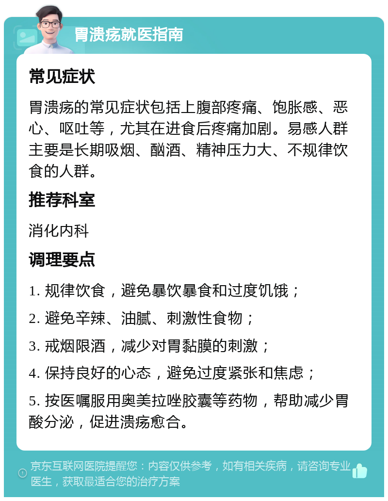 胃溃疡就医指南 常见症状 胃溃疡的常见症状包括上腹部疼痛、饱胀感、恶心、呕吐等，尤其在进食后疼痛加剧。易感人群主要是长期吸烟、酗酒、精神压力大、不规律饮食的人群。 推荐科室 消化内科 调理要点 1. 规律饮食，避免暴饮暴食和过度饥饿； 2. 避免辛辣、油腻、刺激性食物； 3. 戒烟限酒，减少对胃黏膜的刺激； 4. 保持良好的心态，避免过度紧张和焦虑； 5. 按医嘱服用奥美拉唑胶囊等药物，帮助减少胃酸分泌，促进溃疡愈合。