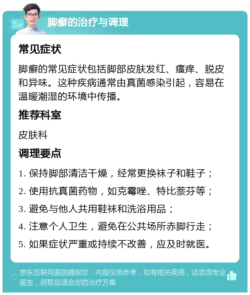 脚癣的治疗与调理 常见症状 脚癣的常见症状包括脚部皮肤发红、瘙痒、脱皮和异味。这种疾病通常由真菌感染引起，容易在温暖潮湿的环境中传播。 推荐科室 皮肤科 调理要点 1. 保持脚部清洁干燥，经常更换袜子和鞋子； 2. 使用抗真菌药物，如克霉唑、特比萘芬等； 3. 避免与他人共用鞋袜和洗浴用品； 4. 注意个人卫生，避免在公共场所赤脚行走； 5. 如果症状严重或持续不改善，应及时就医。