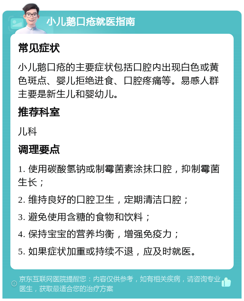 小儿鹅口疮就医指南 常见症状 小儿鹅口疮的主要症状包括口腔内出现白色或黄色斑点、婴儿拒绝进食、口腔疼痛等。易感人群主要是新生儿和婴幼儿。 推荐科室 儿科 调理要点 1. 使用碳酸氢钠或制霉菌素涂抹口腔，抑制霉菌生长； 2. 维持良好的口腔卫生，定期清洁口腔； 3. 避免使用含糖的食物和饮料； 4. 保持宝宝的营养均衡，增强免疫力； 5. 如果症状加重或持续不退，应及时就医。