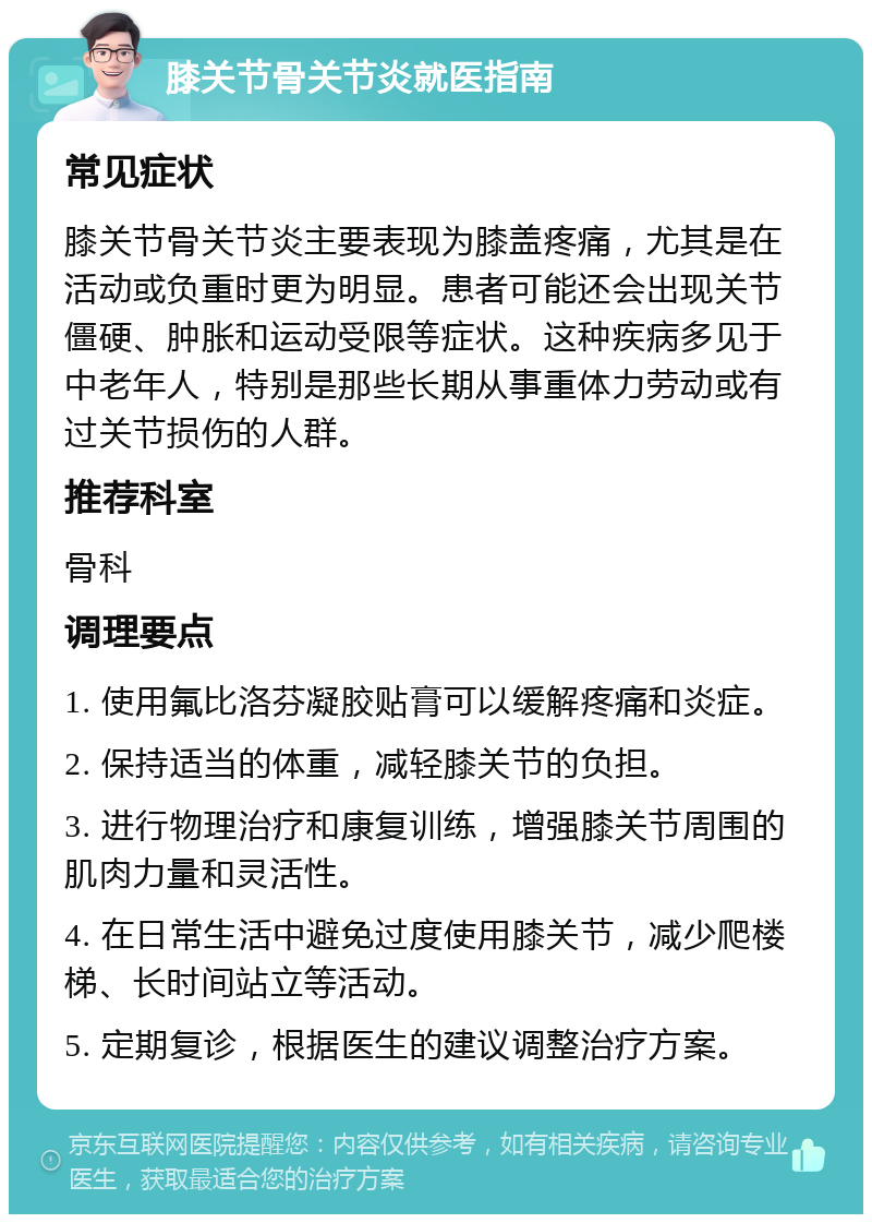 膝关节骨关节炎就医指南 常见症状 膝关节骨关节炎主要表现为膝盖疼痛，尤其是在活动或负重时更为明显。患者可能还会出现关节僵硬、肿胀和运动受限等症状。这种疾病多见于中老年人，特别是那些长期从事重体力劳动或有过关节损伤的人群。 推荐科室 骨科 调理要点 1. 使用氟比洛芬凝胶贴膏可以缓解疼痛和炎症。 2. 保持适当的体重，减轻膝关节的负担。 3. 进行物理治疗和康复训练，增强膝关节周围的肌肉力量和灵活性。 4. 在日常生活中避免过度使用膝关节，减少爬楼梯、长时间站立等活动。 5. 定期复诊，根据医生的建议调整治疗方案。