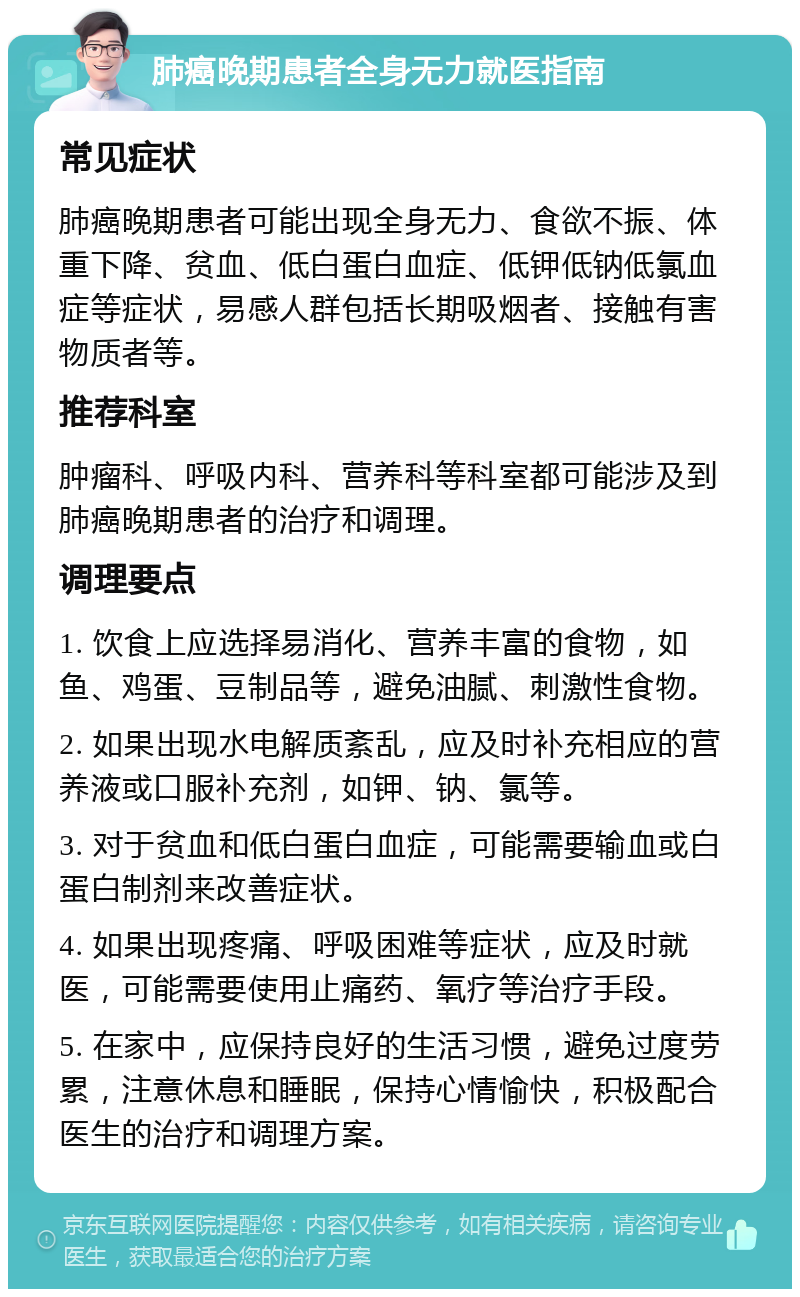 肺癌晚期患者全身无力就医指南 常见症状 肺癌晚期患者可能出现全身无力、食欲不振、体重下降、贫血、低白蛋白血症、低钾低钠低氯血症等症状，易感人群包括长期吸烟者、接触有害物质者等。 推荐科室 肿瘤科、呼吸内科、营养科等科室都可能涉及到肺癌晚期患者的治疗和调理。 调理要点 1. 饮食上应选择易消化、营养丰富的食物，如鱼、鸡蛋、豆制品等，避免油腻、刺激性食物。 2. 如果出现水电解质紊乱，应及时补充相应的营养液或口服补充剂，如钾、钠、氯等。 3. 对于贫血和低白蛋白血症，可能需要输血或白蛋白制剂来改善症状。 4. 如果出现疼痛、呼吸困难等症状，应及时就医，可能需要使用止痛药、氧疗等治疗手段。 5. 在家中，应保持良好的生活习惯，避免过度劳累，注意休息和睡眠，保持心情愉快，积极配合医生的治疗和调理方案。