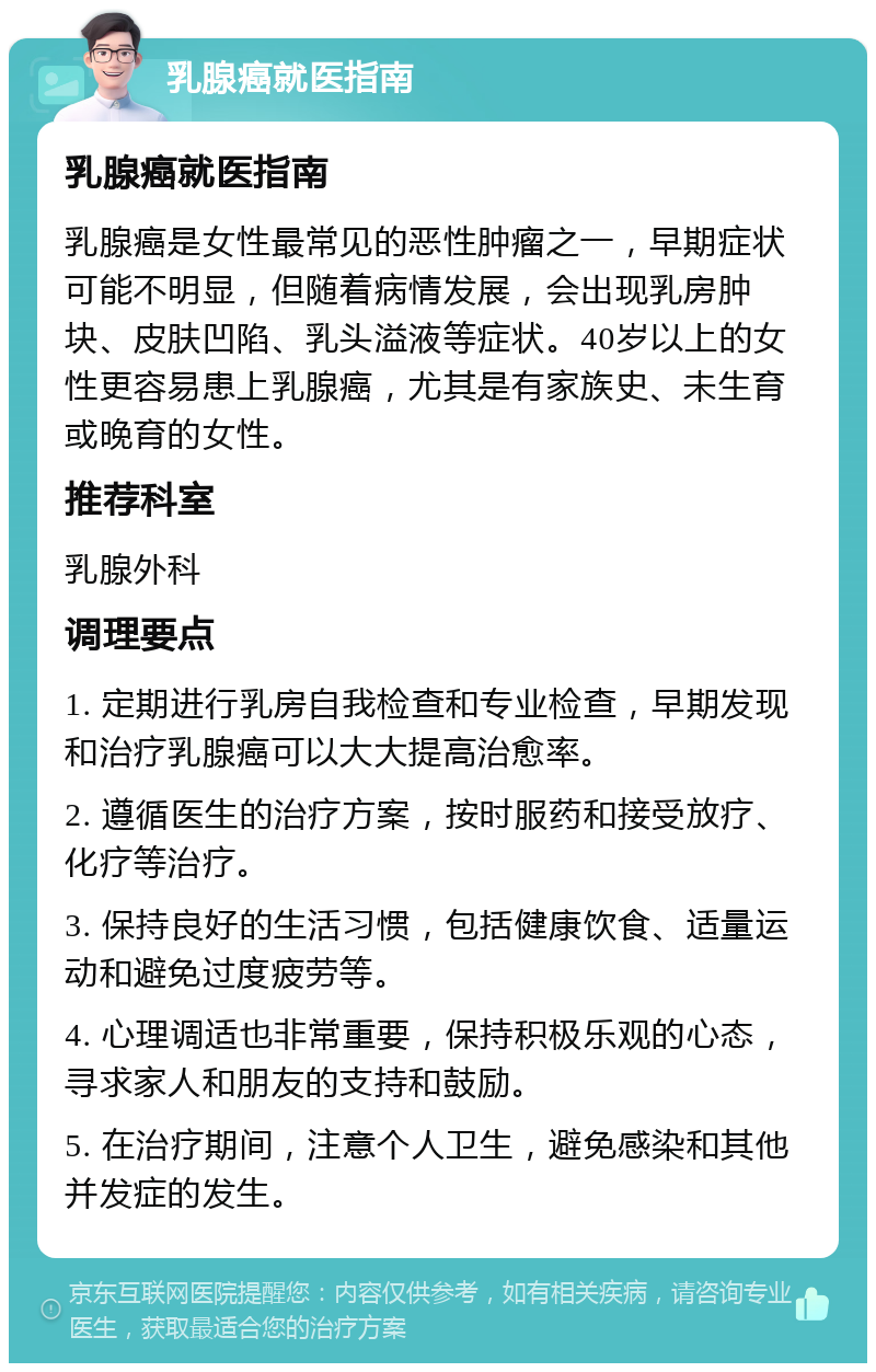 乳腺癌就医指南 乳腺癌就医指南 乳腺癌是女性最常见的恶性肿瘤之一，早期症状可能不明显，但随着病情发展，会出现乳房肿块、皮肤凹陷、乳头溢液等症状。40岁以上的女性更容易患上乳腺癌，尤其是有家族史、未生育或晚育的女性。 推荐科室 乳腺外科 调理要点 1. 定期进行乳房自我检查和专业检查，早期发现和治疗乳腺癌可以大大提高治愈率。 2. 遵循医生的治疗方案，按时服药和接受放疗、化疗等治疗。 3. 保持良好的生活习惯，包括健康饮食、适量运动和避免过度疲劳等。 4. 心理调适也非常重要，保持积极乐观的心态，寻求家人和朋友的支持和鼓励。 5. 在治疗期间，注意个人卫生，避免感染和其他并发症的发生。